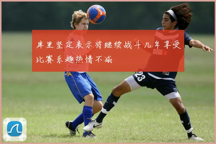 库里坚定表示将继续战斗几年享受比赛乐趣热情不减