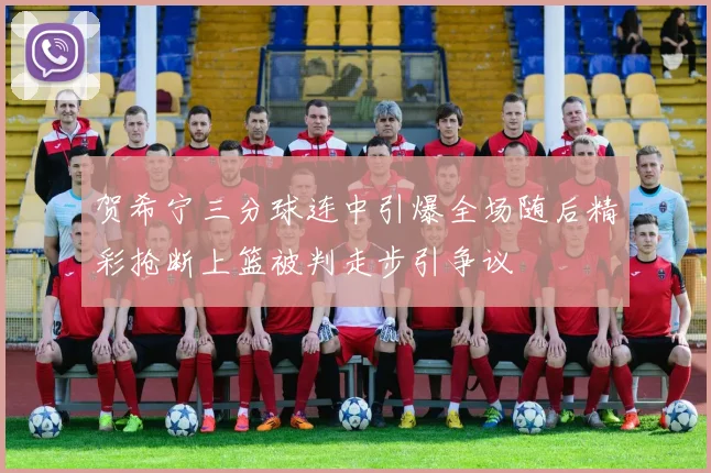 贺希宁三分球连中引爆全场随后精彩抢断上篮被判走步引争议