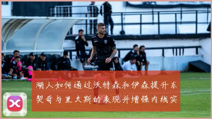 湖人如何通过沃特森和伊森提升东契奇与里夫斯的表现并增强内线实力