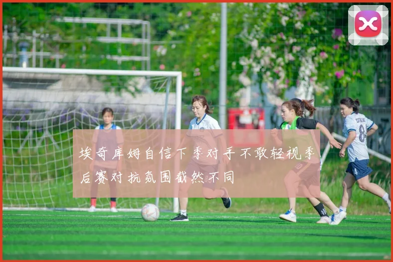 埃奇库姆自信下季对手不敢轻视季后赛对抗氛围截然不同
