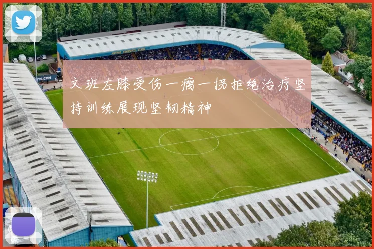文班左膝受伤一瘸一拐拒绝治疗坚持训练展现坚韧精神