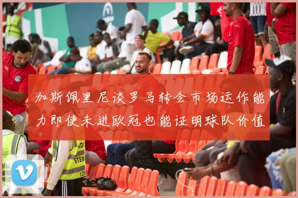 加斯佩里尼谈罗马转会市场运作能力即使未进欧冠也能证明球队价值