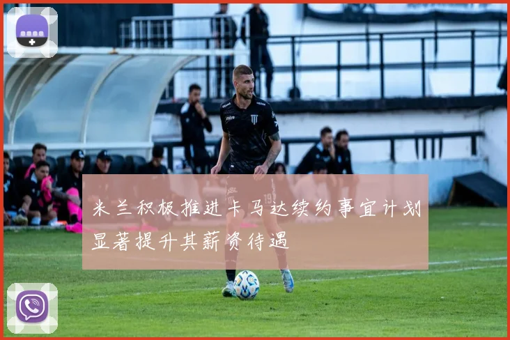 米兰积极推进卡马达续约事宜计划显著提升其薪资待遇