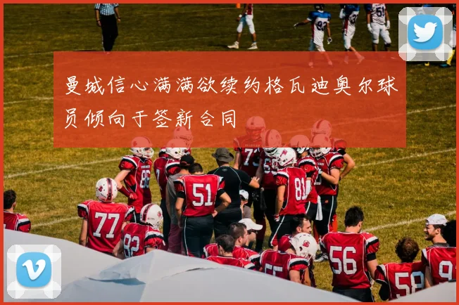 曼城信心满满欲续约格瓦迪奥尔球员倾向于签新合同