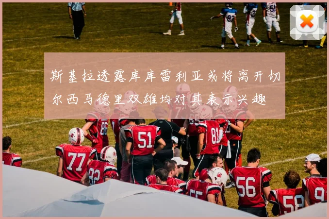 斯基拉透露库库雷利亚或将离开切尔西马德里双雄均对其表示兴趣