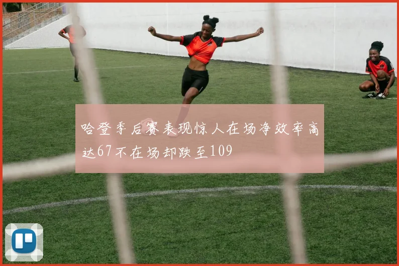 哈登季后赛表现惊人在场净效率高达67不在场却跌至109