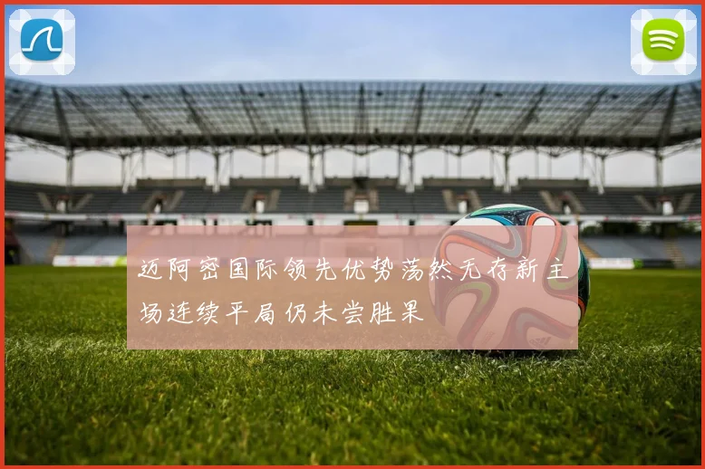迈阿密国际领先优势荡然无存新主场连续平局仍未尝胜果