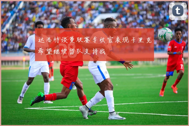 达洛特谈曼联赛季收官表现卡里克希望继续留队支持我