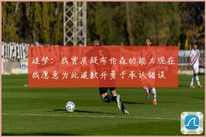 追梦：我曾质疑布伦森的能力现在我愿意为此道歉并勇于承认错误