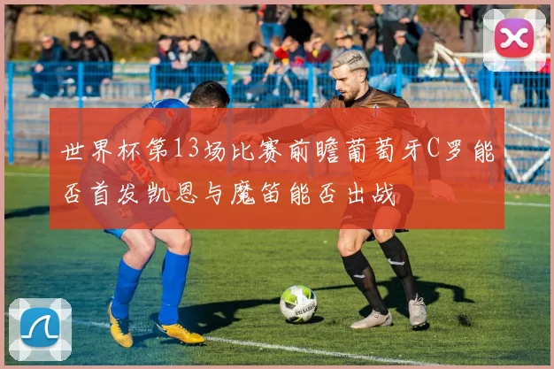 世界杯第13场比赛前瞻葡萄牙C罗能否首发凯恩与魔笛能否出战