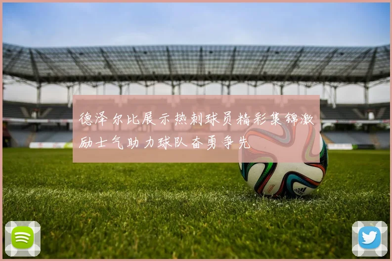 德泽尔比展示热刺球员精彩集锦激励士气助力球队奋勇争先