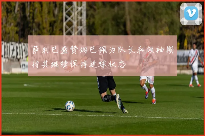 萨利巴盛赞姆巴佩为队长和领袖期待其继续保持进球状态