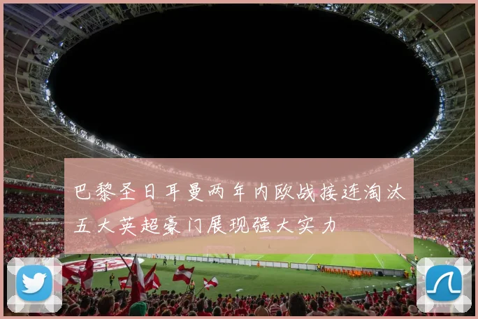 巴黎圣日耳曼两年内欧战接连淘汰五大英超豪门展现强大实力