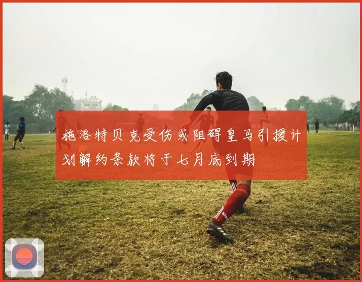 施洛特贝克受伤或阻碍皇马引援计划解约条款将于七月底到期