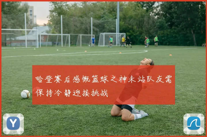 哈登赛后感慨篮球之神未站队友需保持冷静迎接挑战