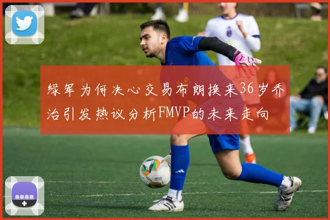 绿军为何决心交易布朗换来36岁乔治引发热议分析FMVP的未来走向