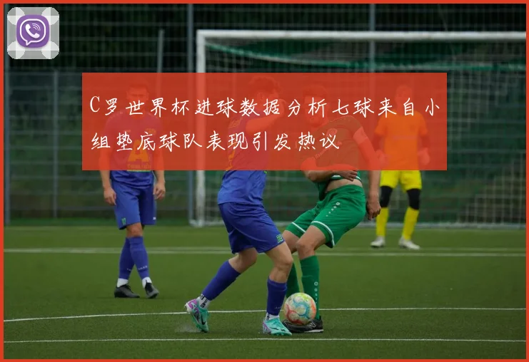 C罗世界杯进球数据分析七球来自小组垫底球队表现引发热议