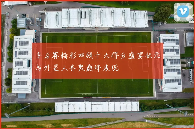 季后赛精彩回顾十大得分盛宴状元与外星人齐聚巅峰表现