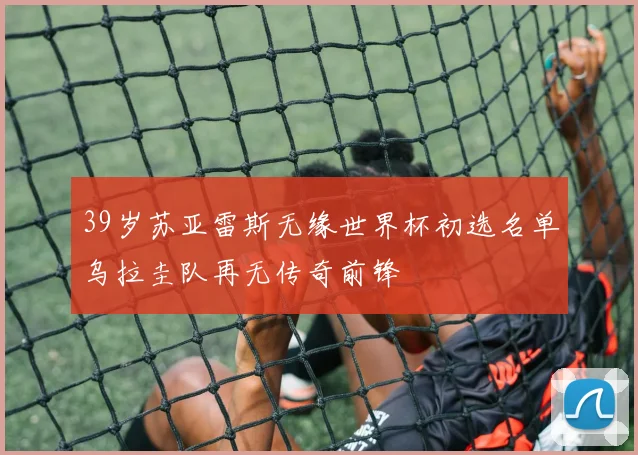39岁苏亚雷斯无缘世界杯初选名单乌拉圭队再无传奇前锋
