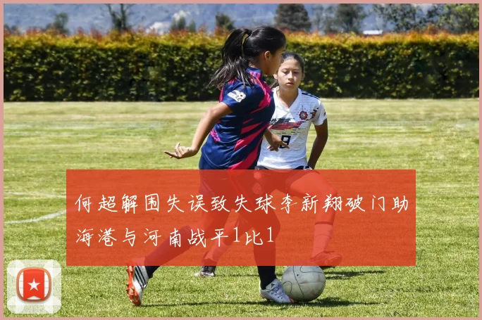 何超解围失误致失球李新翔破门助海港与河南战平1比1