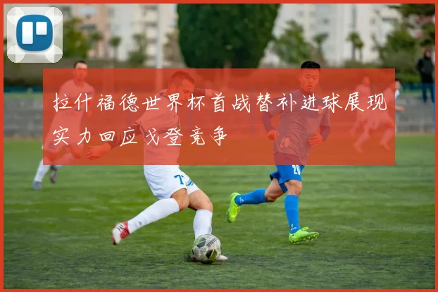 拉什福德世界杯首战替补进球展现实力回应戈登竞争