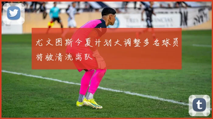 尤文图斯今夏计划大调整多名球员将被清洗离队