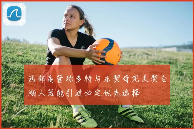 西部高管称多特与东契奇完美契合湖人若能引进必定优先选择