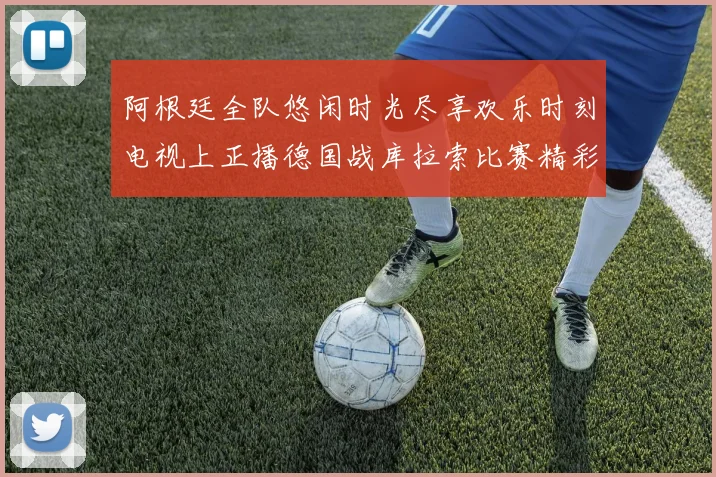 阿根廷全队悠闲时光尽享欢乐时刻电视上正播德国战库拉索比赛精彩瞬间