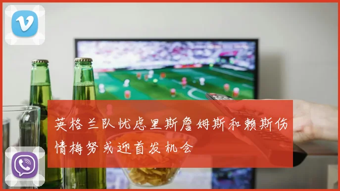 英格兰队忧虑里斯詹姆斯和赖斯伤情梅努或迎首发机会